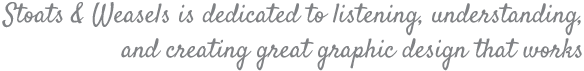 Stoats & Weasels is dedicated to listening, understanding, and creating great graphic design that works